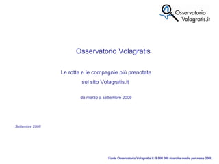 Fonte Osservatorio Volagratis.it: 9.000.000 ricerche medie per mese 2008. Osservatorio Volagratis Le rotte e le compagnie più prenotate sul sito Volagratis.it  da marzo a settembre 2008 Settembre 2008 