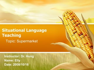 Situational Language Teaching Instructor: Dr. Hung  Name: Elly  Date: 2008/10/16 Topic: Supermarket 