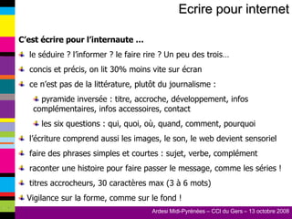 Ecrire pour internet C’est écrire pour l’internaute … le séduire ? l’informer ? le faire rire ? Un peu des trois… concis et précis, on lit 30% moins vite sur écran ce n’est pas de la littérature, plutôt du journalisme : pyramide inversée : titre, accroche, développement, infos complémentaires, infos accessoires, contact les six questions : qui, quoi, où, quand, comment, pourquoi l’écriture comprend aussi les images, le son, le web devient sensoriel faire des phrases simples et courtes : sujet, verbe, complément raconter une histoire pour faire passer le message, comme les séries ! titres accrocheurs, 30 caractères max (3 à 6 mots) Vigilance sur la forme, comme sur le fond ! 