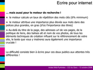 Ecrire pour internet …  mais aussi pour le moteur de recherche ! le moteur calcule un taux de répétition des mots clés (6% minimum) le moteur attribue une importance plus élevée aux mots dans des polices plus grandes, en gras (d’où l’importance des titres) Au-delà du titre de la page, des adresses url de vos pages, de la politique de liens, des balises alt et nom de vos photos, de tous les éléments techniques de création influant sur le référencement de votre site, le texte que vous y insérerez aura également une importance cruciale ! La difficulté consiste bien à écrire pour ces deux publics aux attentes très différentes ! 