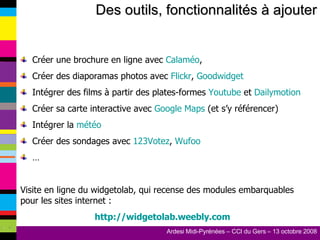 Des outils, fonctionnalités à ajouter Créer une brochure en ligne avec  Calaméo , Créer des diaporamas photos avec  Flickr ,  Goodwidget Intégrer des films à partir des plates-formes  Youtube  et  Dailymotion Créer sa carte interactive avec  Google Maps  (et s’y référencer) Intégrer la  météo Créer des sondages avec  123Votez ,  Wufoo … Visite en ligne du widgetolab, qui recense des modules embarquables pour les sites internet : http://widgetolab.weebly.com 