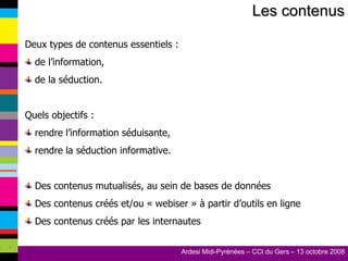 Les contenus Deux types de contenus essentiels : de l’information, de la séduction. Quels objectifs : rendre l’information séduisante, rendre la séduction informative. Des contenus mutualisés, au sein de bases de données Des contenus créés et/ou « webiser » à partir d’outils en ligne Des contenus créés par les internautes 