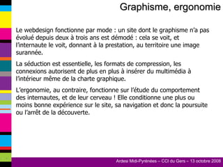 Graphisme, ergonomie Le webdesign fonctionne par mode : un site dont le graphisme n’a pas évolué depuis deux à trois ans est démodé : cela se voit, et l’internaute le voit, donnant à la prestation, au territoire une image surannée. La séduction est essentielle, les formats de compression, les connexions autorisent de plus en plus à insérer du multimédia à l’intérieur même de la charte graphique. L’ergonomie, au contraire, fonctionne sur l’étude du comportement des internautes, et de leur cerveau ! Elle conditionne une plus ou moins bonne expérience sur le site, sa navigation et donc la poursuite ou l’arrêt de la découverte. 
