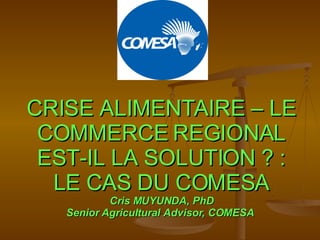 CRISE ALIMENTAIRE – LE COMMERCE REGIONAL EST-IL LA SOLUTION ? : LE CAS DU COMESA Cris MUYUNDA, PhD Senior Agricultural Advisor, COMESA  
