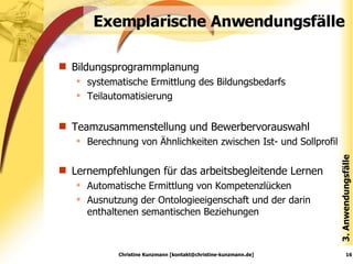 Exemplarische Anwendungsfälle Bildungsprogrammplanung  systematische Ermittlung des Bildungsbedarfs Teilautomatisierung Teamzusammenstellung und Bewerbervorauswahl Berechnung von Ähnlichkeiten zwischen Ist- und Sollprofil Lernempfehlungen für das arbeitsbegleitende Lernen Automatische Ermittlung von Kompetenzlücken Ausnutzung der Ontologieeigenschaft und der darin enthaltenen semantischen Beziehungen 3. Anwendungsfälle Christine Kunzmann [kontakt@christine-kunzmann.de] 