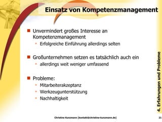 Einsatz von Kompetenzmanagement Unvermindert großes Interesse an Kompetenzmanagement Erfolgreiche Einführung allerdings selten Großunternehmen setzen es tatsächlich auch ein allerdings weit weniger umfassend  Probleme:  Mitarbeiterakzeptanz Werkzeugunterstützung Nachhaltigkeit 4. Erfahrungen und Probleme Christine Kunzmann [kontakt@christine-kunzmann.de] 
