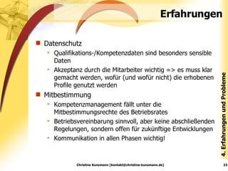 Erfahrungen Datenschutz Qualifikations-/Kompetenzdaten sind besonders sensible Daten Akzeptanz durch die Mitarbeiter wichtig => es muss klar gemacht werden, wofür (und wofür nicht) die erhobenen Profile genutzt werden Mitbestimmung Kompetenzmanagement fällt unter die Mitbestimmungsrechte des Betriebsrates Betriebsvereinbarung sinnvoll, aber keine abschließenden Regelungen, sondern offen für zukünftige Entwicklungen Kommunikation in allen Phasen wichtig! Christine Kunzmann [kontakt@christine-kunzmann.de] 4. Erfahrungen und Probleme 