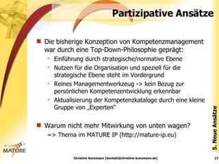 Partizipative Ansätze Die bisherige Konzeption von Kompetenzmanagement war durch eine Top-Down-Philosophie geprägt: Einführung durch strategische/normative Ebene Nutzen für die Organisation und speziell für die strategische Ebene steht im Vordergrund Reines Managementwerkzeug -> kein Bezug zur persönlichen Kompetenzentwicklung erkennbar Aktualisierung der Kompetenzkataloge durch eine kleine Gruppe von „Experten“ Warum nicht mehr Mitwirkung von unten wagen? => Thema im MATURE IP (http://mature-ip.eu) 5. Neue Ansätze Christine Kunzmann [kontakt@christine-kunzmann.de] 