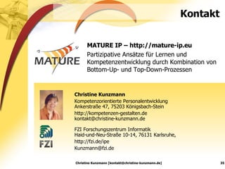 Kontakt MATURE IP – http://mature-ip.eu Partizipative Ansätze für Lernen und Kompetenzentwicklung durch Kombination von Bottom-Up- und Top-Down-Prozessen Christine Kunzmann [kontakt@christine-kunzmann.de] Christine Kunzmann Kompetenzorientierte Personalentwicklung Ankerstraße 47, 75203 Königsbach-Stein http://kompetenzen-gestalten.de [email_address] FZI Forschungszentrum Informatik  Haid-und-Neu-Straße 10-14, 76131 Karlsruhe, http://fzi.de/ipe [email_address] 