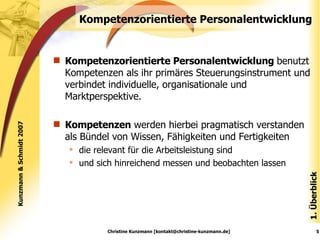 Kompetenzorientierte Personalentwicklung Kompetenzorientierte Personalentwicklung  benutzt Kompetenzen als ihr primäres Steuerungsinstrument und verbindet individuelle, organisationale und Marktperspektive. Kompetenzen  werden hierbei pragmatisch verstanden als Bündel von Wissen, Fähigkeiten und Fertigkeiten die relevant für die Arbeitsleistung sind und sich hinreichend messen und beobachten lassen 1. Überblick Christine Kunzmann [kontakt@christine-kunzmann.de] Kunzmann & Schmidt 2007 