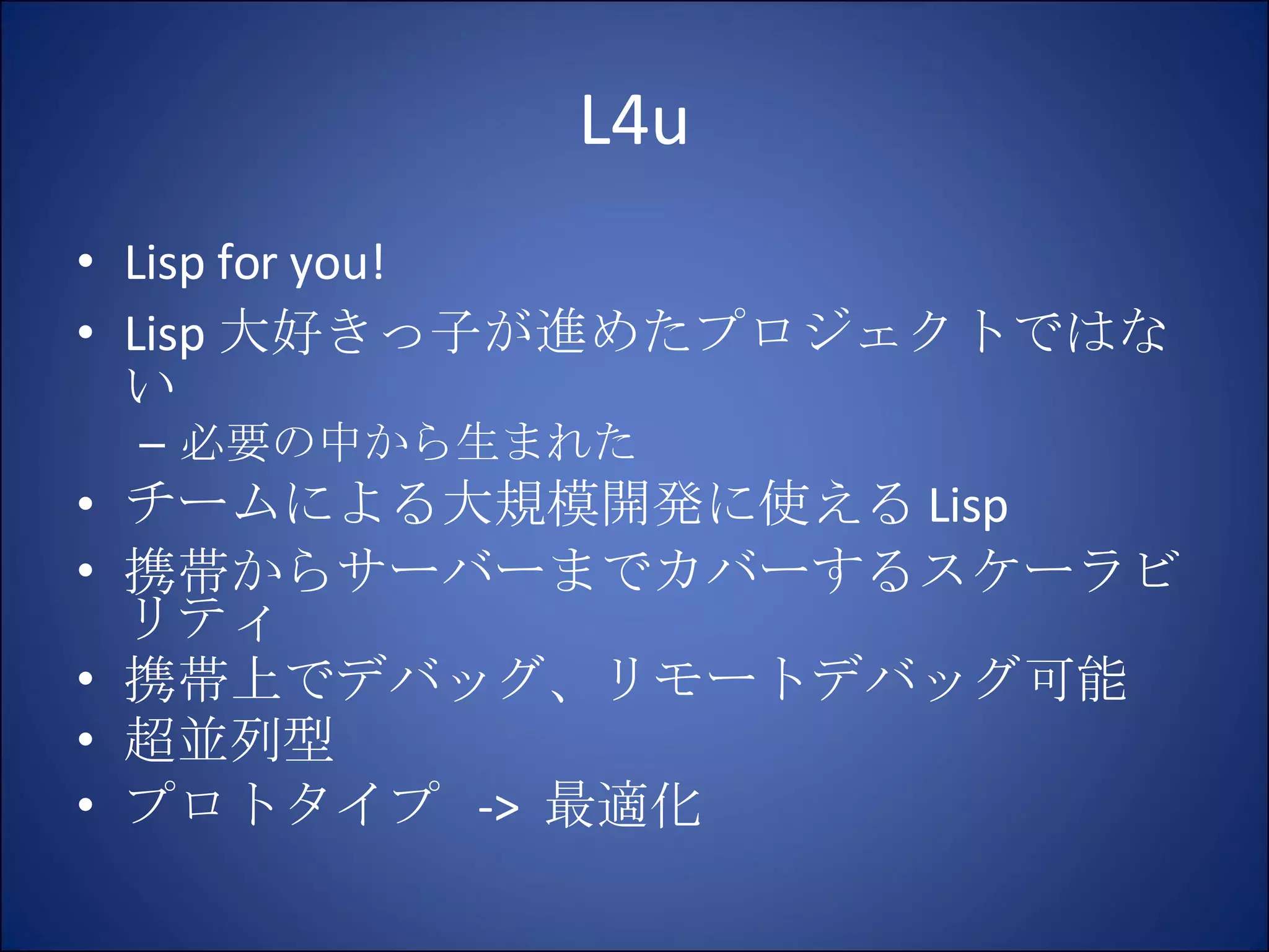 L4u Lisp for you! Lisp 大好きっ子が進めたプロジェクトではない 必要の中から生まれた チームによる大規模開発に使える Lisp 携帯からサーバーまでカバーするスケーラビリティ 携帯上でデバッグ、リモートデバッグ可能 超並列型 プロトタイプ  ->  最適化 