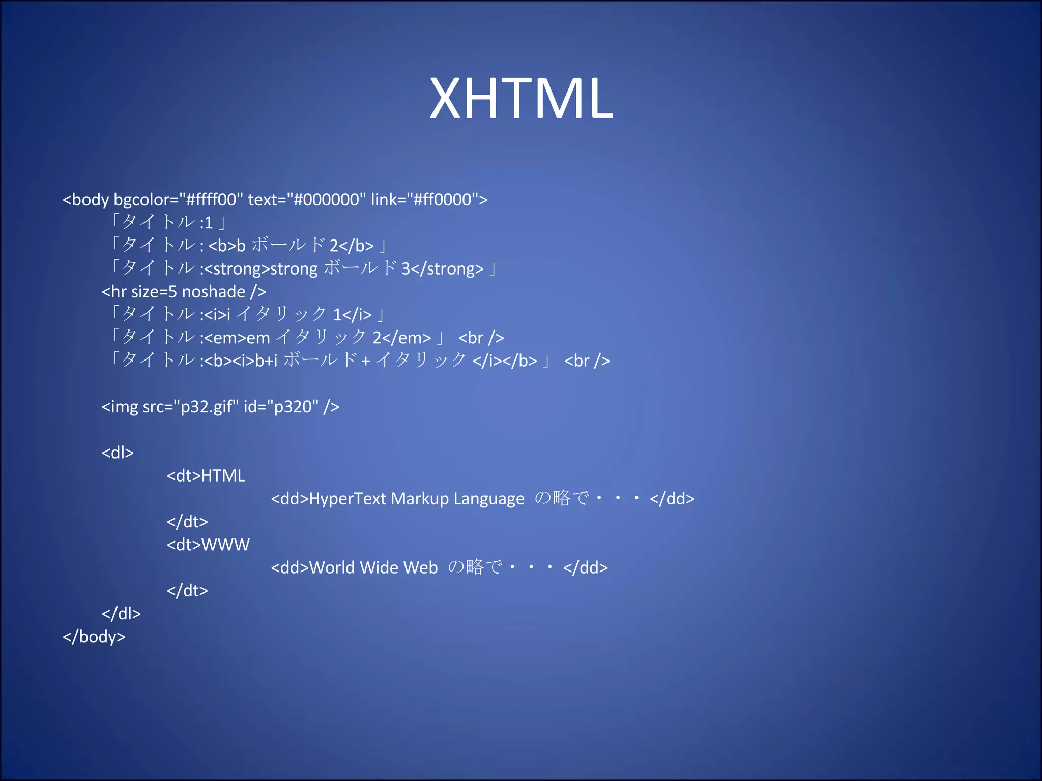 XHTML <body bgcolor="#ffff00" text="#000000" link="#ff0000"> 「タイトル :1 」 「タイトル : <b>b ボールド 2</b> 」 「タイトル :<strong>strong ボールド 3</strong> 」 <hr size=5 noshade /> 「タイトル :<i>i イタリック 1</i> 」 「タイトル :<em>em イタリック 2</em> 」 <br /> 「タイトル :<b><i>b+i ボールド + イタリック </i></b> 」 <br /> <img src="p32.gif" id="p320" /> <dl> <dt>HTML <dd>HyperText Markup Language  の略で・・・ </dd> </dt> <dt>WWW <dd>World Wide Web  の略で・・・ </dd> </dt> </dl> </body> 