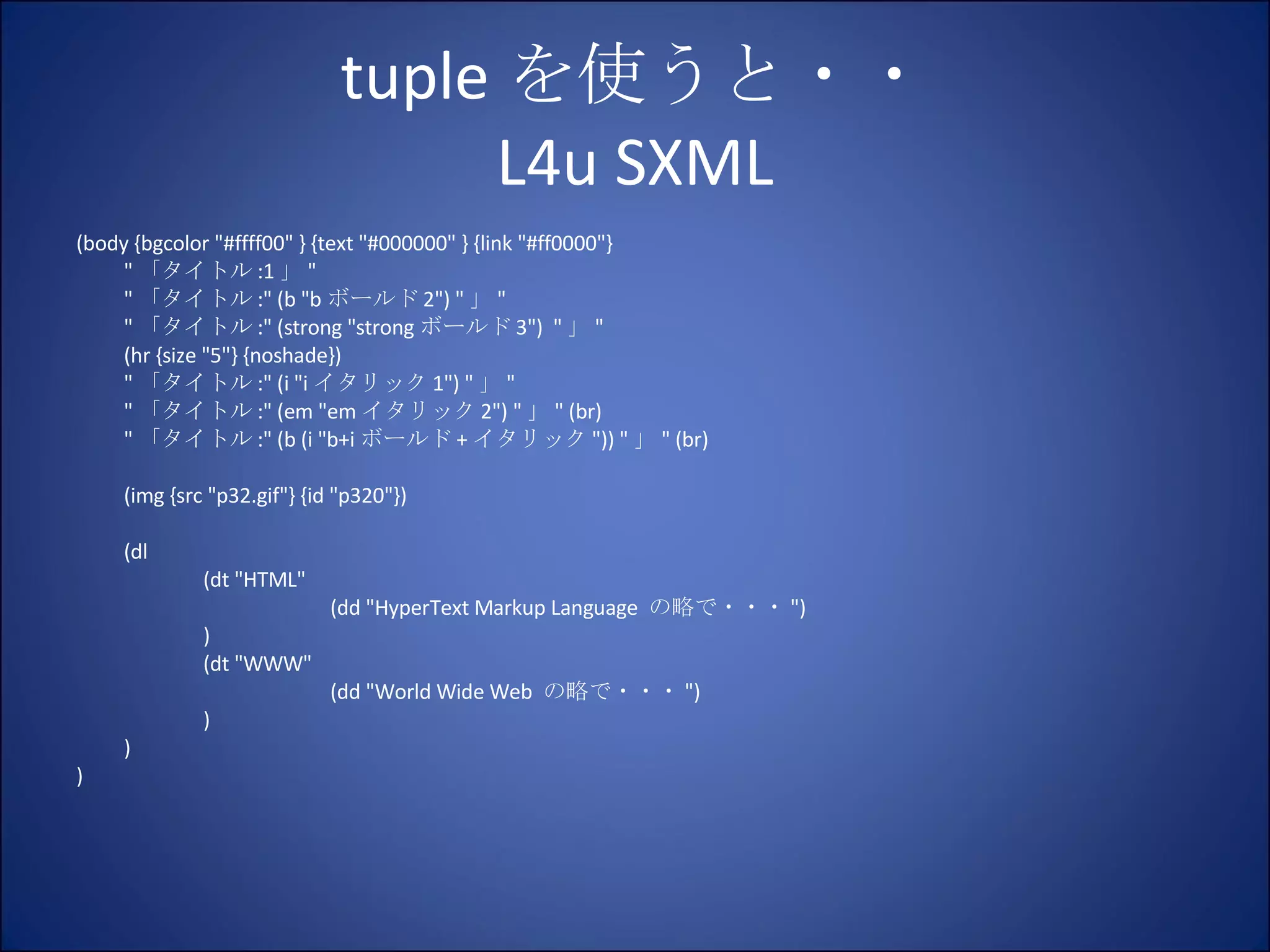 tuple を使うと・・ L4u SXML (body {bgcolor "#ffff00" } {text "#000000" } {link "#ff0000"} " 「タイトル :1 」 " " 「タイトル :" (b "b ボールド 2") " 」 " " 「タイトル :" (strong "strong ボールド 3")  " 」 " (hr {size "5"} {noshade}) " 「タイトル :" (i "i イタリック 1") " 」 " " 「タイトル :" (em "em イタリック 2") " 」 " (br) " 「タイトル :" (b (i "b+i ボールド + イタリック ")) " 」 " (br) (img {src "p32.gif"} {id "p320"}) (dl (dt "HTML" (dd "HyperText Markup Language  の略で・・・ ") ) (dt "WWW" (dd "World Wide Web  の略で・・・ ") ) ) ) 