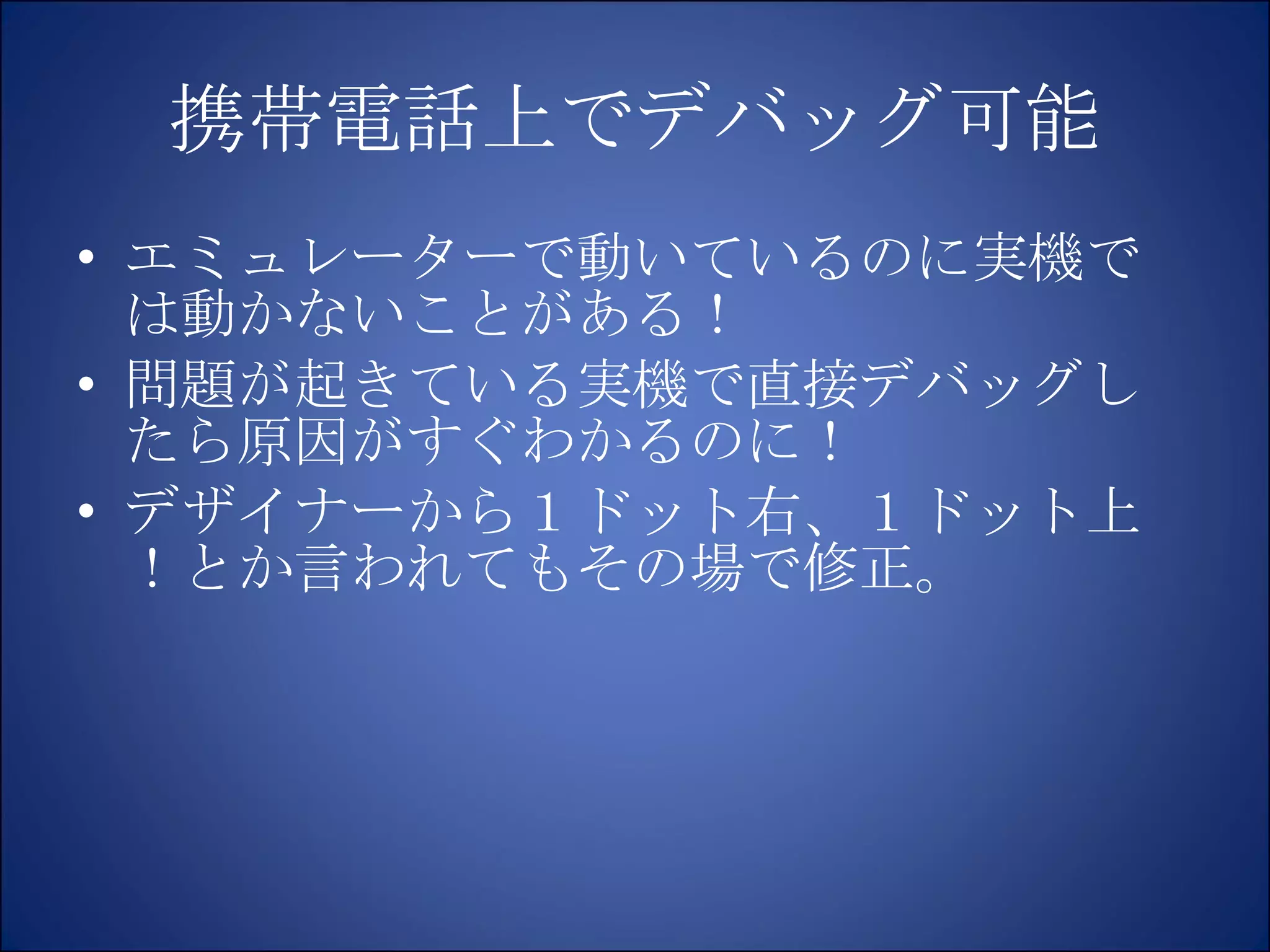携帯電話上でデバッグ可能 エミュレーターで動いているのに実機では動かないことがある！ 問題が起きている実機で直接デバッグしたら原因がすぐわかるのに！ デザイナーから１ドット右、１ドット上！とか言われてもその場で修正。 