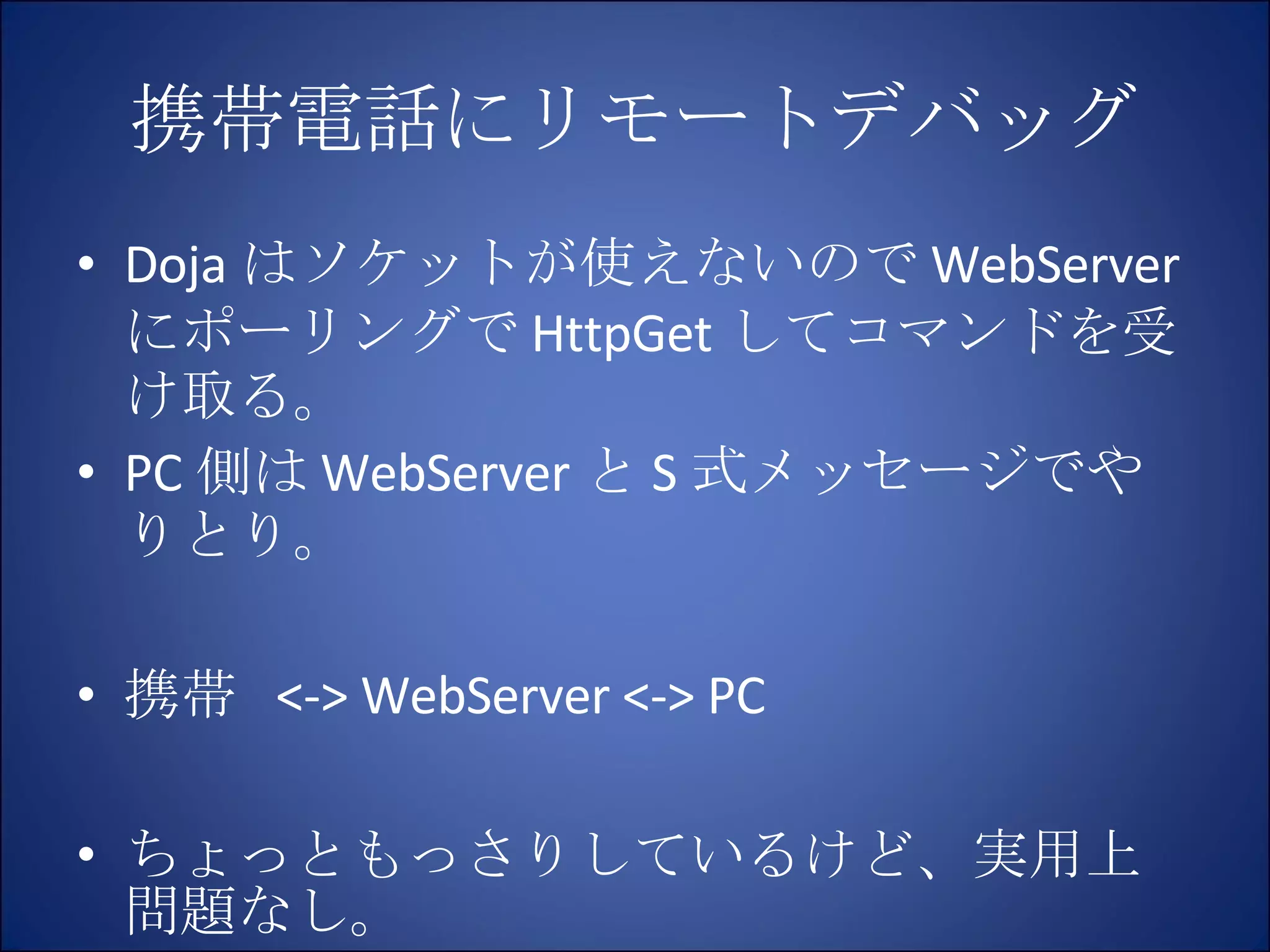 携帯電話にリモートデバッグ Doja はソケットが使えないので WebServer にポーリングで HttpGet してコマンドを受け取る。 PC 側は WebServer と S 式メッセージでやりとり。 携帯  <-> WebServer <-> PC ちょっともっさりしているけど、実用上問題なし。 