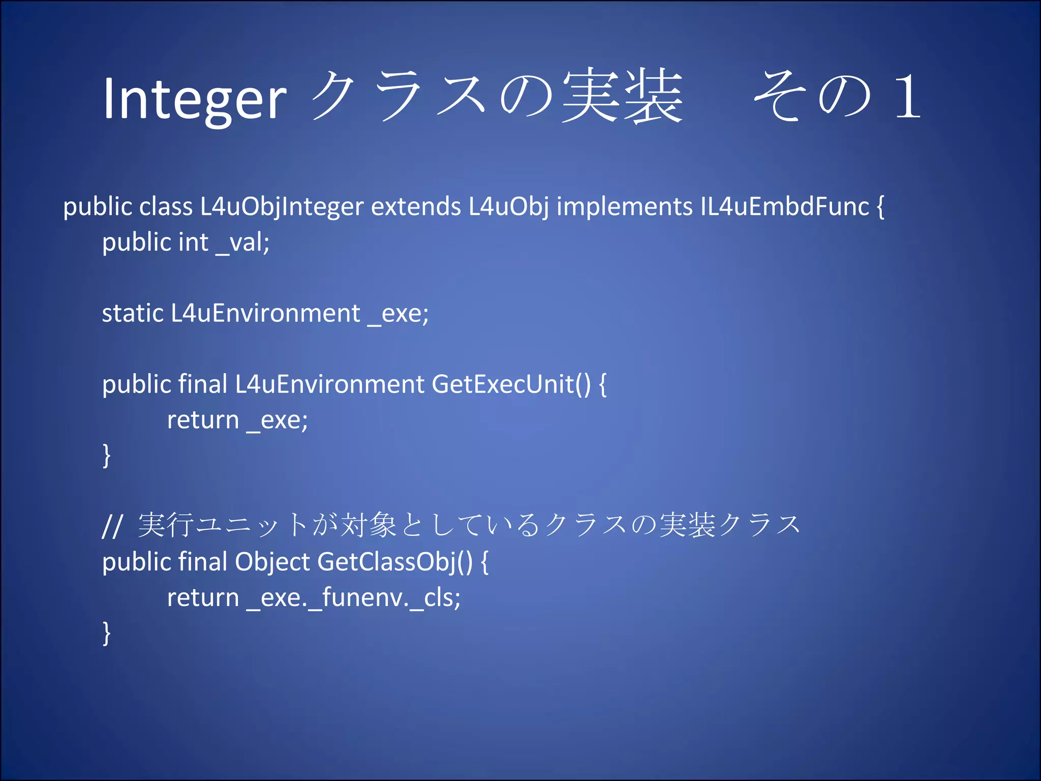 Integer クラスの実装　その１ public class L4uObjInteger extends L4uObj implements IL4uEmbdFunc { public int _val; static L4uEnvironment _exe; public final L4uEnvironment GetExecUnit() { return _exe; } //  実行ユニットが対象としているクラスの実装クラス public final Object GetClassObj() { return _exe._funenv._cls; } 