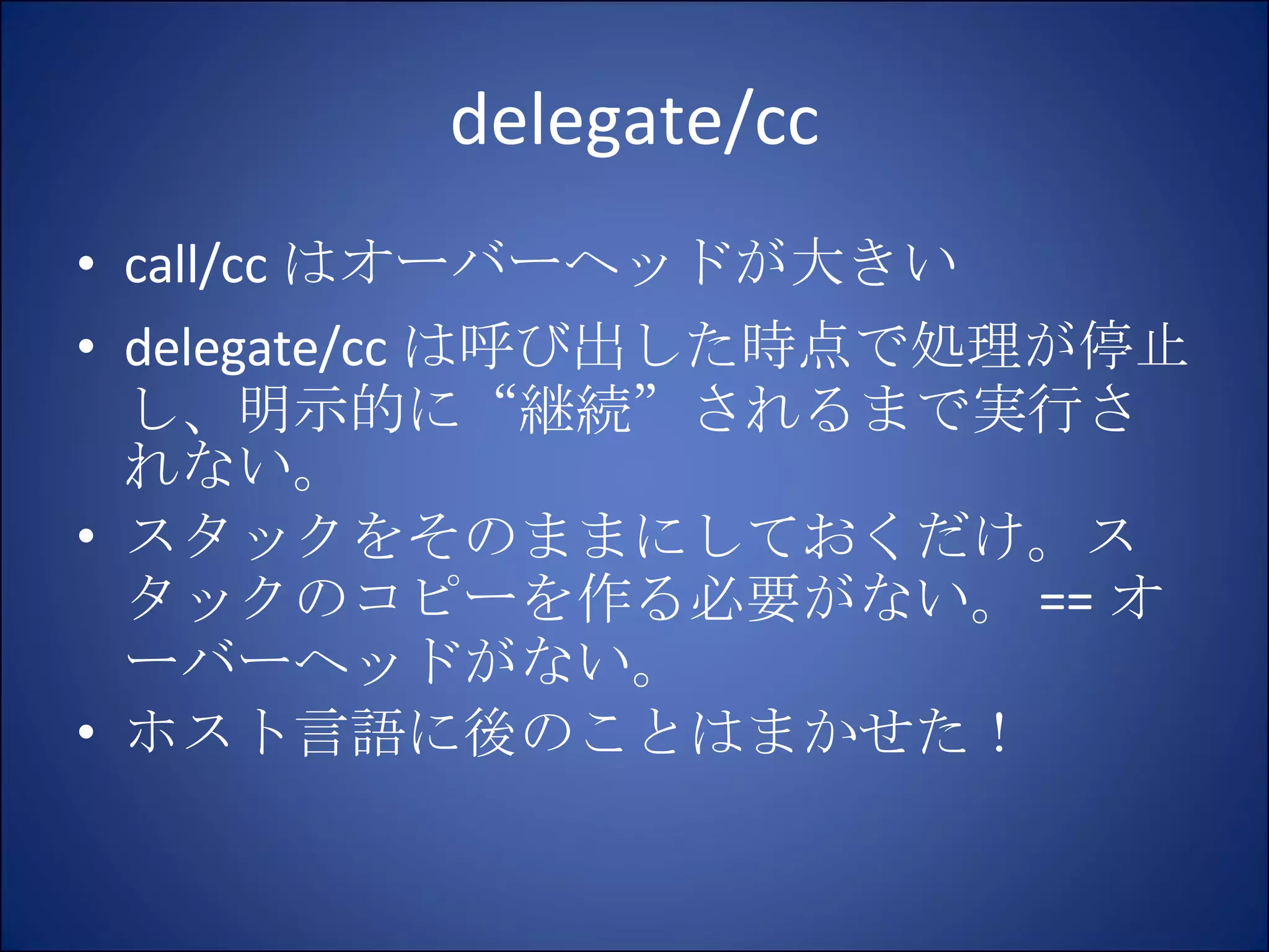 delegate/cc call/cc はオーバーヘッドが大きい delegate/cc は呼び出した時点で処理が停止し、明示的に“継続”されるまで実行されない。 スタックをそのままにしておくだけ。スタックのコピーを作る必要がない。 == オーバーヘッドがない。 ホスト言語に後のことはまかせた！ 