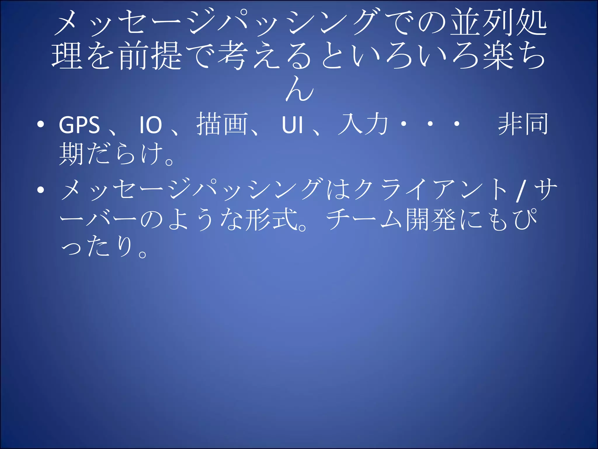 メッセージパッシングでの並列処理を前提で考えるといろいろ楽ちん GPS 、 IO 、描画、 UI 、入力・・・　非同期だらけ。 メッセージパッシングはクライアント / サーバーのような形式。チーム開発にもぴったり。 