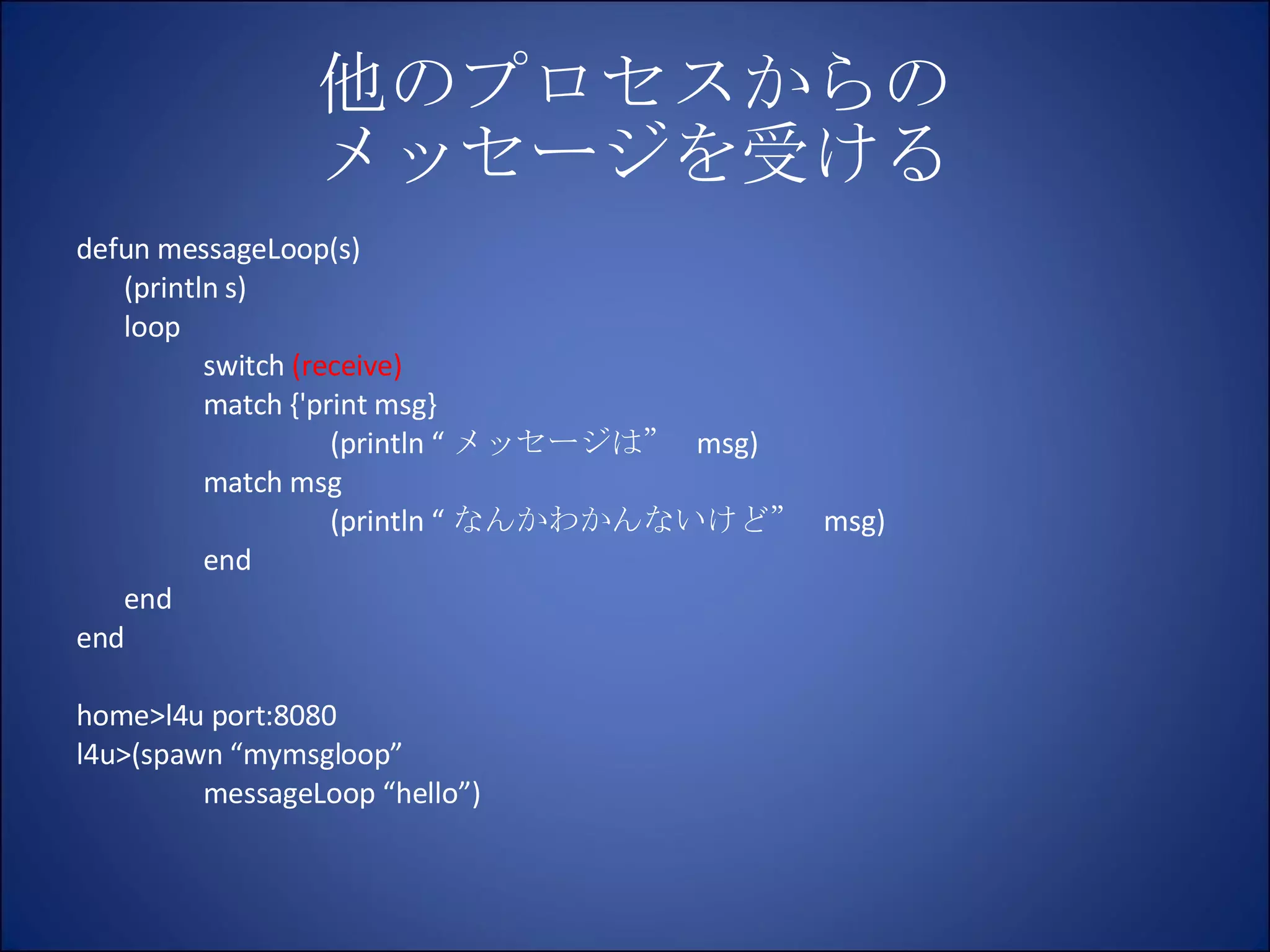 他のプロセスからの メッセージを受ける defun messageLoop(s) (println s) loop switch  (receive) match {'print msg} (println “ メッセージは”  msg) match msg (println “ なんかわかんないけど”  msg) end end end home>l4u port:8080 l4u>(spawn “mymsgloop” messageLoop “hello”) 