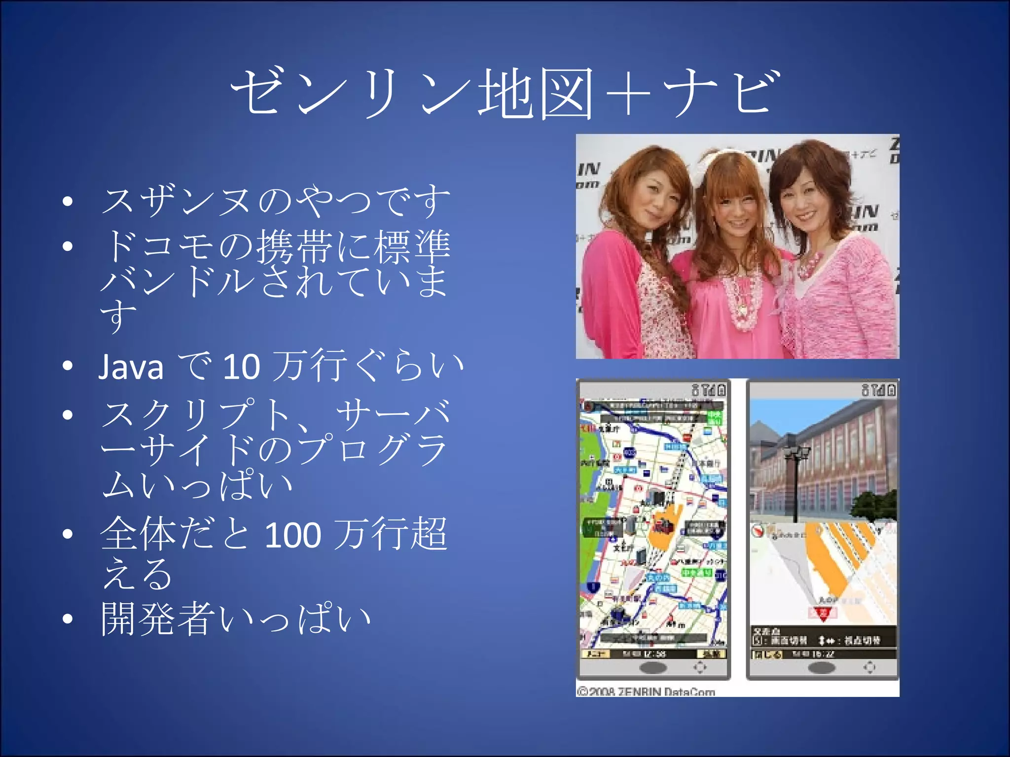 ゼンリン地図＋ナビ スザンヌのやつです ドコモの携帯に標準バンドルされています Java で 10 万行ぐらい スクリプト、サーバーサイドのプログラムいっぱい 全体だと 100 万行超える 開発者いっぱい 