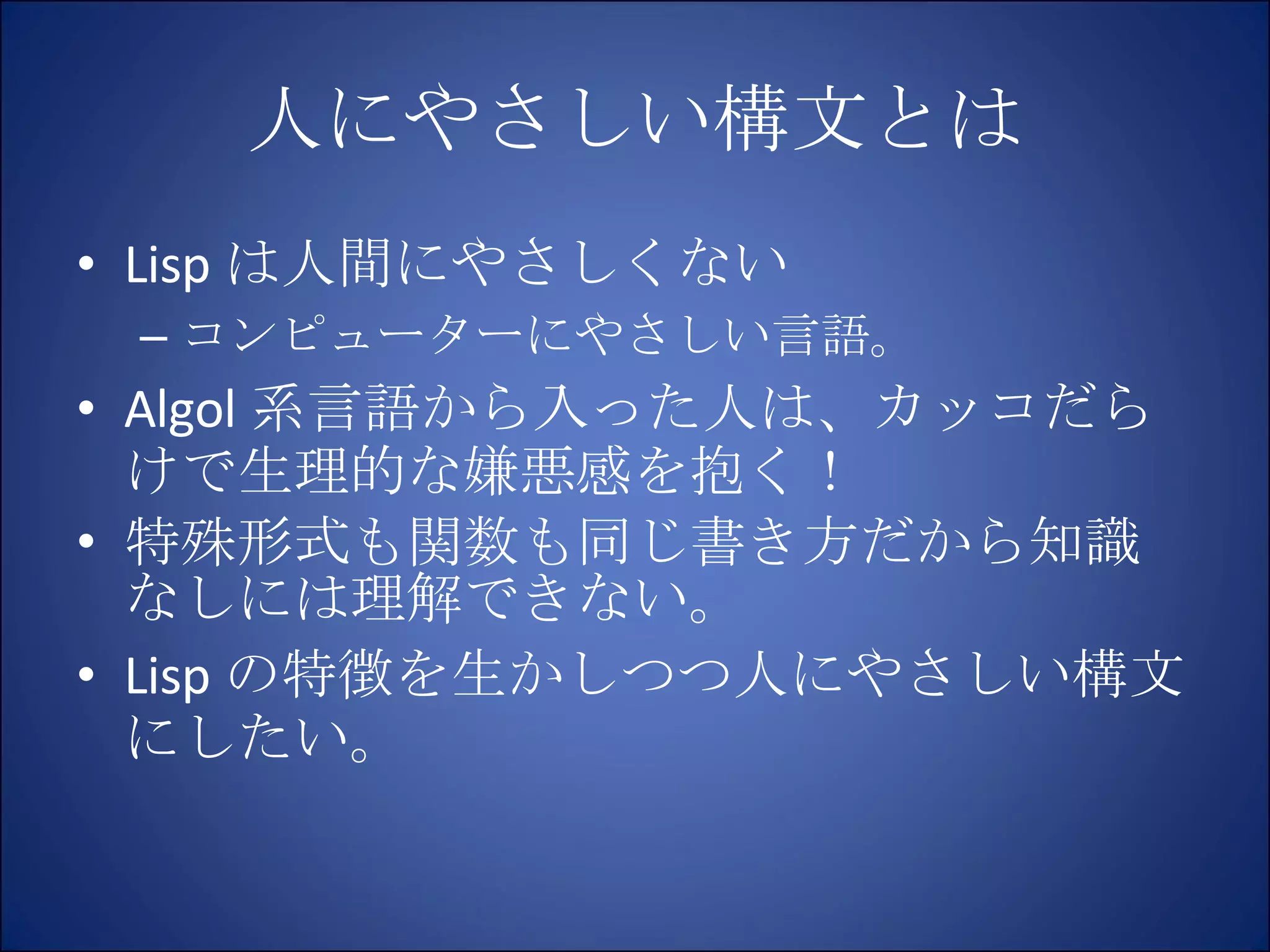 人にやさしい構文とは Lisp は人間にやさしくない コンピューターにやさしい言語。 Algol 系言語から入った人は、カッコだらけで生理的な嫌悪感を抱く！ 特殊形式も関数も同じ書き方だから知識なしには理解できない。 Lisp の特徴を生かしつつ人にやさしい構文にしたい。 