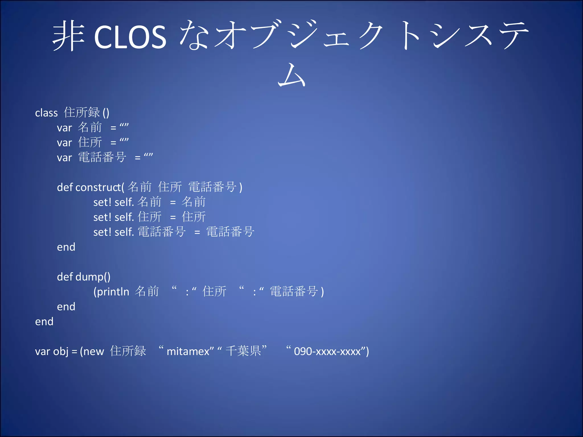 非 CLOS なオブジェクトシステム class  住所録 () var  名前  = “” var  住所  = “” var  電話番号  = “” def construct( 名前 住所 電話番号 ) set! self. 名前  =  名前 set! self. 住所  =  住所 set! self. 電話番号  =  電話番号 end def dump() (println  名前 “  : “  住所 “  : “  電話番号 ) end end var obj = (new  住所録 “ mitamex” “ 千葉県” “ 090-xxxx-xxxx”) 