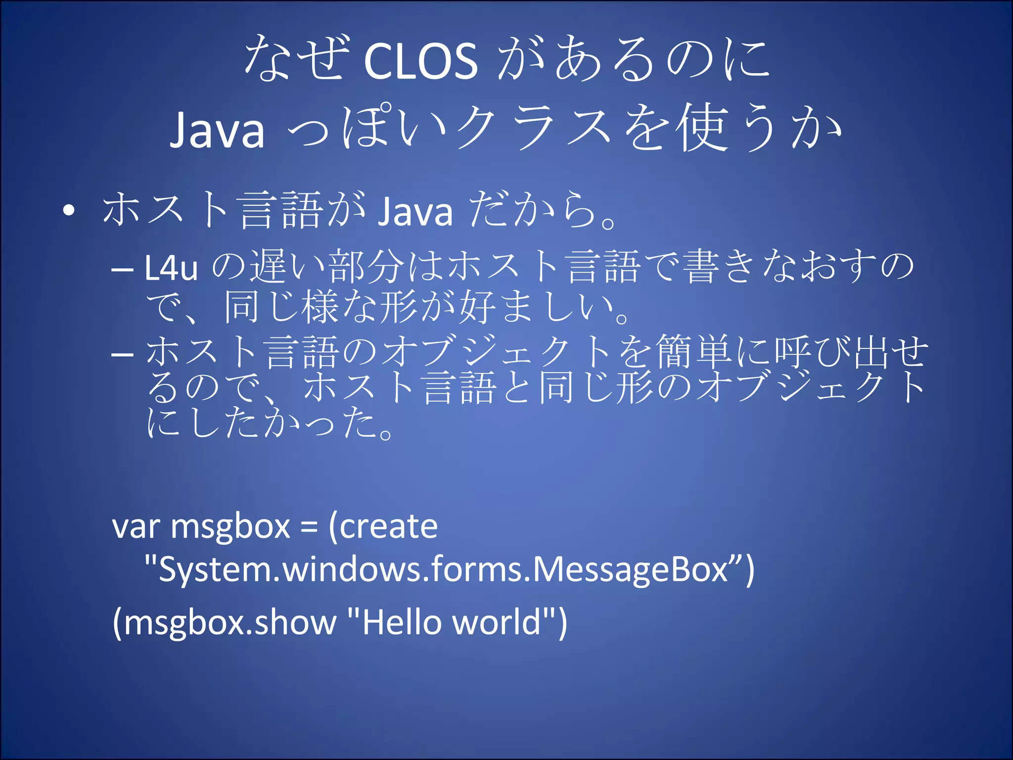 なぜ CLOS があるのに Java っぽいクラスを使うか ホスト言語が Java だから。 L4u の遅い部分はホスト言語で書きなおすので、同じ様な形が好ましい。 ホスト言語のオブジェクトを簡単に呼び出せるので、ホスト言語と同じ形のオブジェクトにしたかった。 var msgbox = (create "System.windows.forms.MessageBox”) (msgbox.show "Hello world") 
