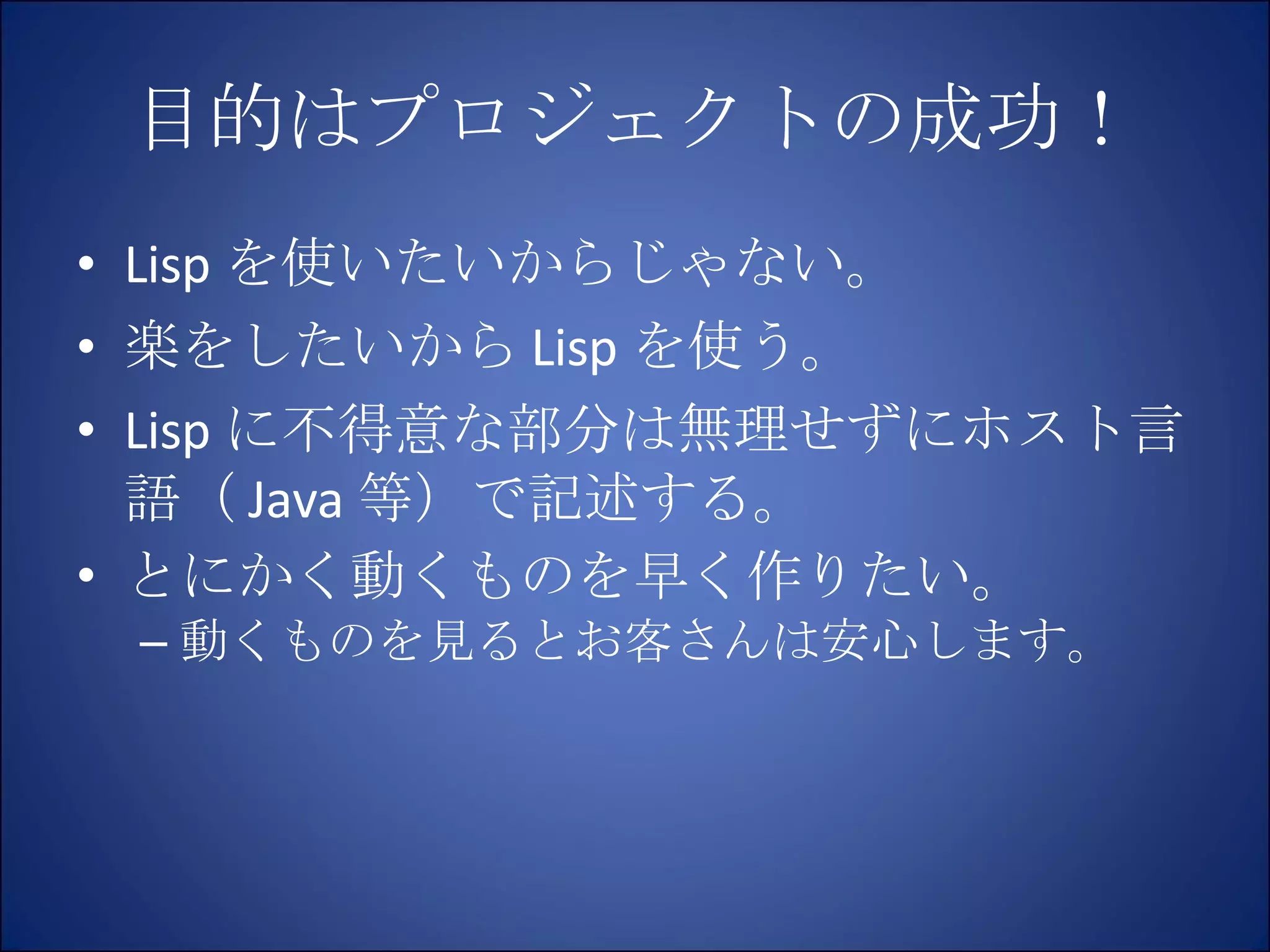 目的はプロジェクトの成功！ Lisp を使いたいからじゃない。 楽をしたいから Lisp を使う。 Lisp に不得意な部分は無理せずにホスト言語（ Java 等）で記述する。 とにかく動くものを早く作りたい。 動くものを見るとお客さんは安心します。 