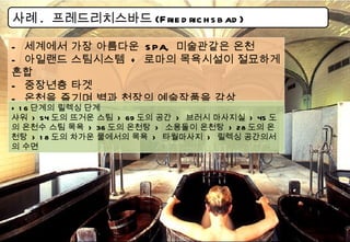 사례 .  프레드리치스바드 (Friedrichsbad) -  세계에서 가장 아름다운  SPA,  미술관같은 온천 -  아일랜드 스팀시스템  +  로마의 목욕시설이 절묘하게 혼합 -  중장년층 타겟 -  온천을 즐기며 벽과 천장의 예술작품을 감상 + 16 단계의 릴렉싱 단계 샤워  > 54 도의 뜨거운 스팀  > 69 도의 공간  >  브러시 마사지실  > 45 도의 온천수 스팀 목욕  > 36 도의 온천탕  >  소용돌이 온천탕  > 28 도의 온천탕  > 18 도의 차가운 물에서의 목욕  >  타월마사지  >  릴렉싱 공간의서의 수면 