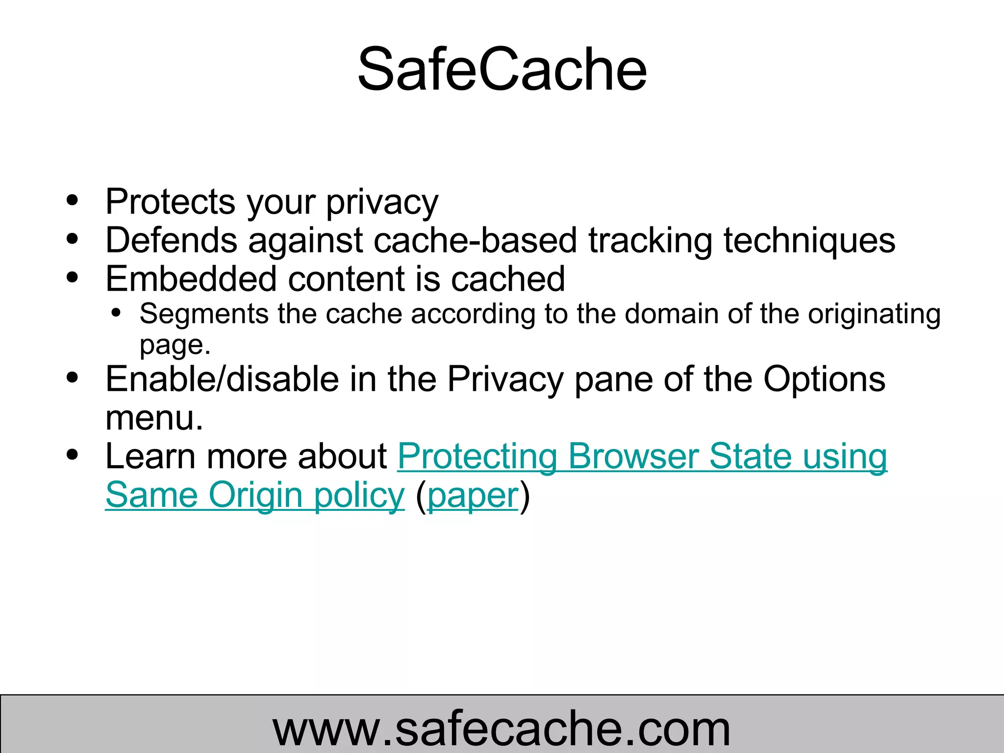 SafeCache Protects your privacy Defends against cache-based tracking techniques  Embedded content is cached Segments the cache according to the domain of the originating page.  Enable/disable in the Privacy pane of the Options menu. Learn more about  Protecting Browser State using Same Origin policy  ( paper )  www.safecache.com 