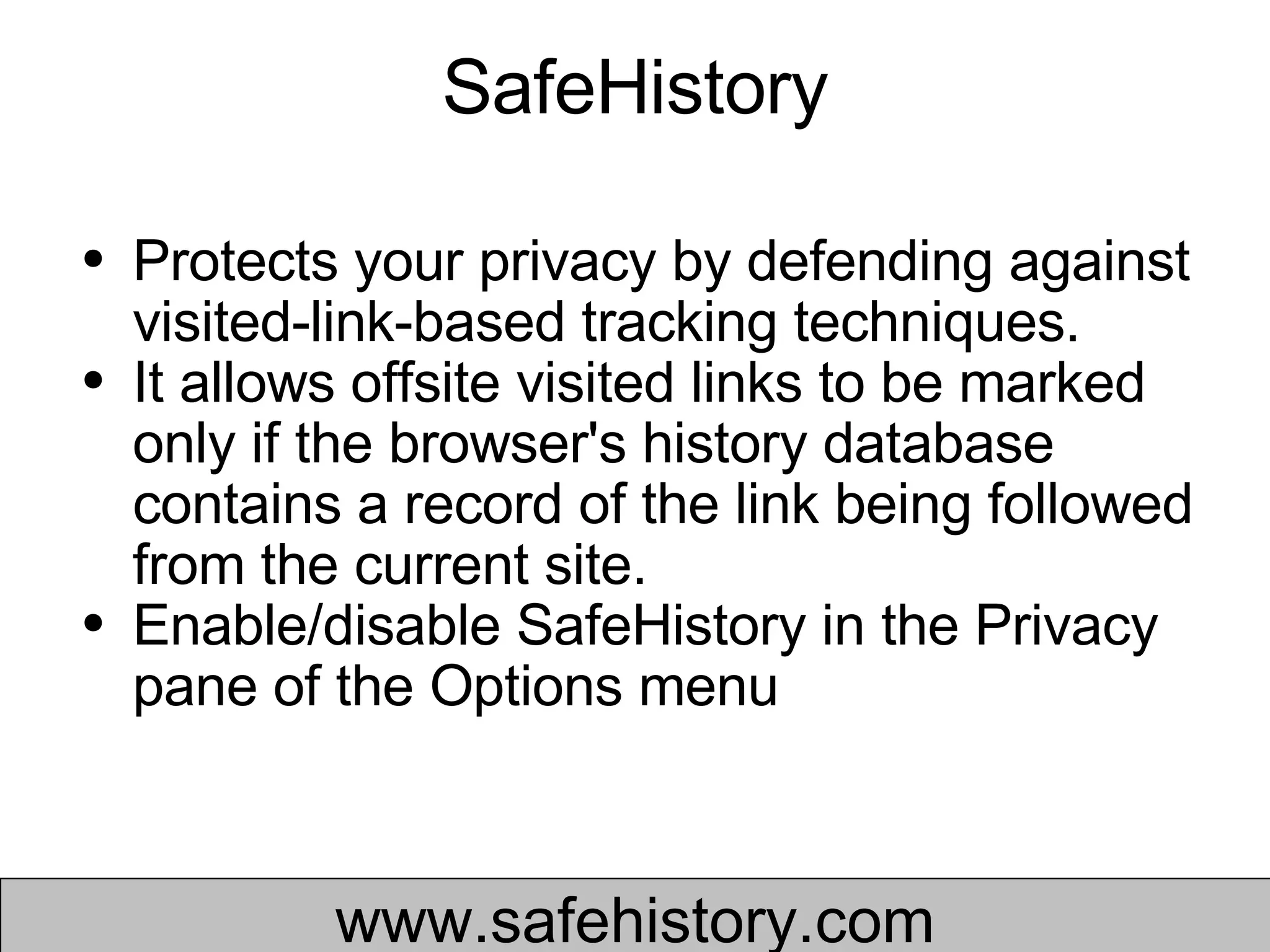 SafeHistory Protects your privacy by defending against visited-link-based tracking techniques.  It allows offsite visited links to be marked only if the browser's history database contains a record of the link being followed from the current site.  Enable/disable SafeHistory in the Privacy pane of the Options menu  www.safehistory.com 