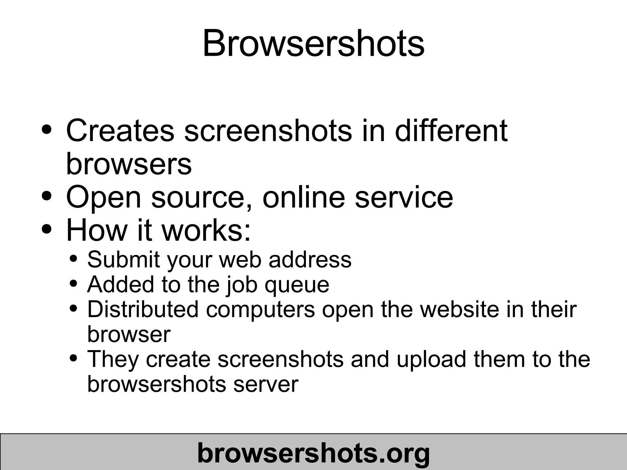 Browsershots Creates screenshots in different browsers Open source, online service  How it works: Submit your web address Added to the job queue Distributed computers open the website in their browser They create screenshots and upload them to the browsershots server browsershots.org 