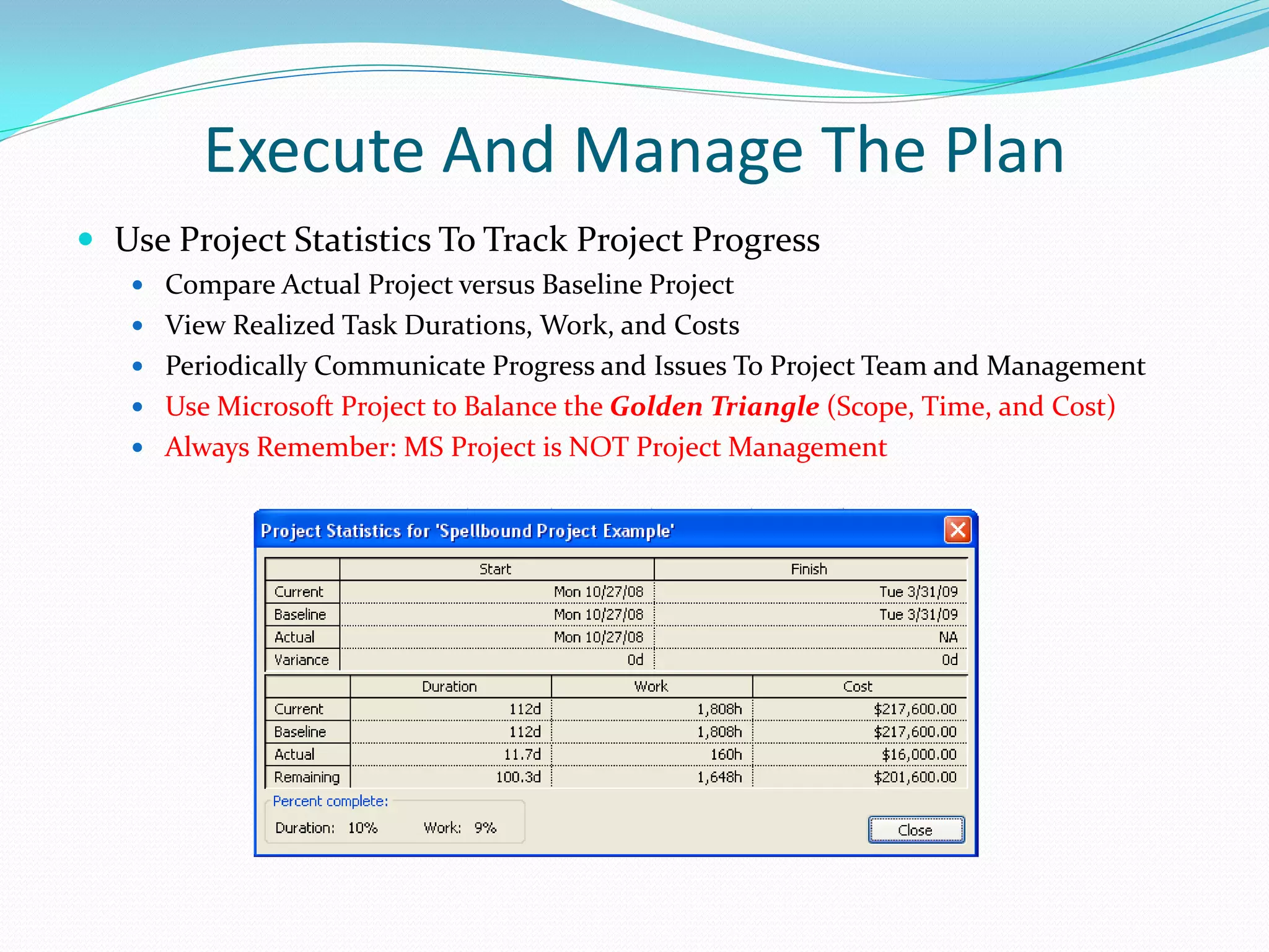 Execute And Manage The Plan
 Use Project Statistics To Track Project Progress
 Compare Actual Project versus Baseline Project
 View Realized Task Durations, Work, and Costs
 Periodically Communicate Progress and Issues To Project Team and Management
 Use Microsoft Project to Balance the Golden Triangle (Scope, Time, and Cost)
 Always Remember: MS Project is NOT Project Management
 