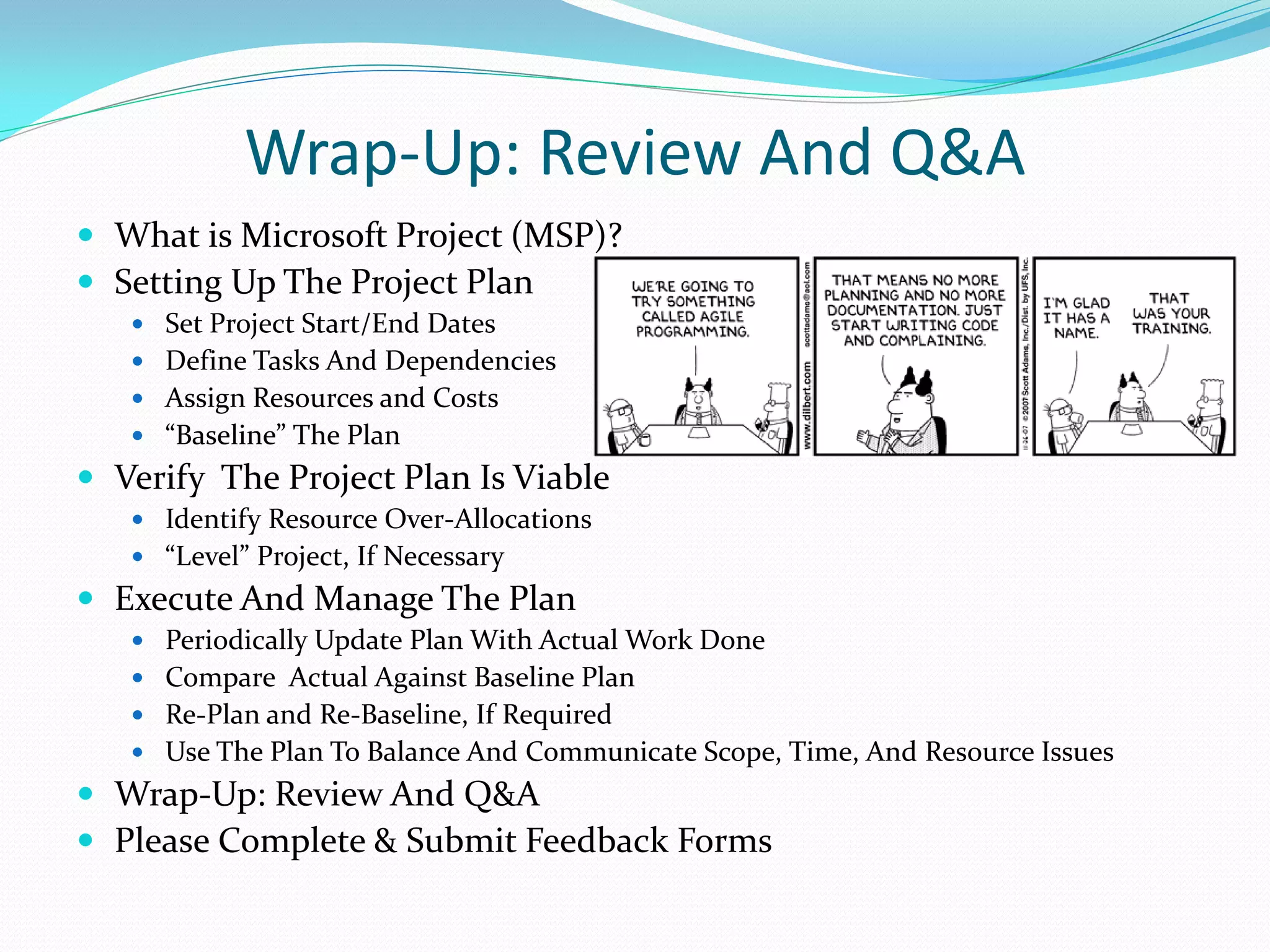 Wrap-Up: Review And Q&A
 What is Microsoft Project (MSP)?
 Setting Up The Project Plan
 Set Project Start/End Dates
 Define Tasks And Dependencies
 Assign Resources and Costs
 “Baseline” The Plan
 Verify The Project Plan Is Viable
 Identify Resource Over-Allocations
 “Level” Project, If Necessary
 Execute And Manage The Plan
 Periodically Update Plan With Actual Work Done
 Compare Actual Against Baseline Plan
 Re-Plan and Re-Baseline, If Required
 Use The Plan To Balance And Communicate Scope, Time, And Resource Issues
 Wrap-Up: Review And Q&A
 Please Complete & Submit Feedback Forms
 