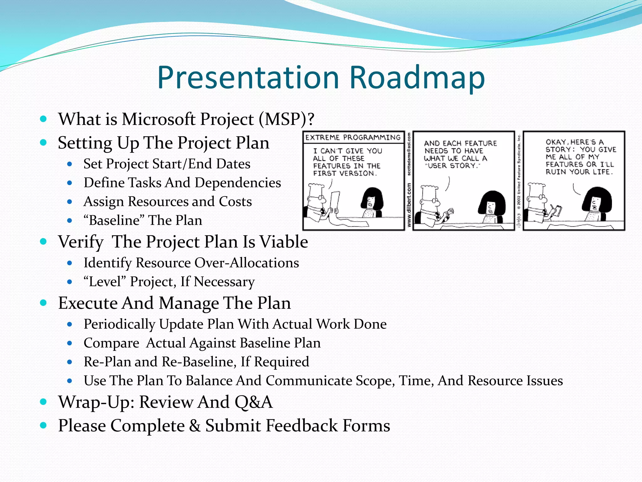 Presentation Roadmap
 What is Microsoft Project (MSP)?
 Setting Up The Project Plan
 Set Project Start/End Dates
 Define Tasks And Dependencies
 Assign Resources and Costs
 “Baseline” The Plan
 Verify The Project Plan Is Viable
 Identify Resource Over-Allocations
 “Level” Project, If Necessary
 Execute And Manage The Plan
 Periodically Update Plan With Actual Work Done
 Compare Actual Against Baseline Plan
 Re-Plan and Re-Baseline, If Required
 Use The Plan To Balance And Communicate Scope, Time, And Resource Issues
 Wrap-Up: Review And Q&A
 Please Complete & Submit Feedback Forms
 