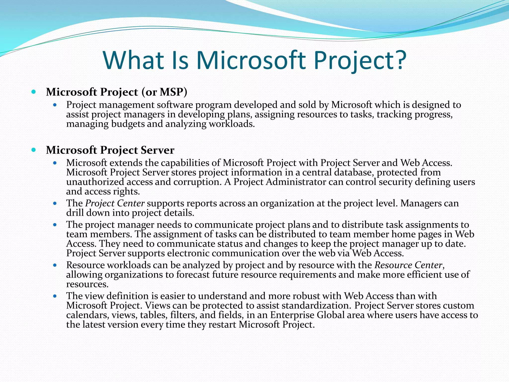 What Is Microsoft Project?
 Microsoft Project (or MSP)
 Project management software program developed and sold by Microsoft which is designed to
assist project managers in developing plans, assigning resources to tasks, tracking progress,
managing budgets and analyzing workloads.
 Microsoft Project Server
 Microsoft extends the capabilities of Microsoft Project with Project Server and Web Access.
Microsoft Project Server stores project information in a central database, protected from
unauthorized access and corruption. A Project Administrator can control security defining users
and access rights.
 The Project Center supports reports across an organization at the project level. Managers can
drill down into project details.
 The project manager needs to communicate project plans and to distribute task assignments to
team members. The assignment of tasks can be distributed to team member home pages in Web
Access. They need to communicate status and changes to keep the project manager up to date.
Project Server supports electronic communication over the web via Web Access.
 Resource workloads can be analyzed by project and by resource with the Resource Center,
allowing organizations to forecast future resource requirements and make more efficient use of
resources.
 The view definition is easier to understand and more robust with Web Access than with
Microsoft Project. Views can be protected to assist standardization. Project Server stores custom
calendars, views, tables, filters, and fields, in an Enterprise Global area where users have access to
the latest version every time they restart Microsoft Project.
 
