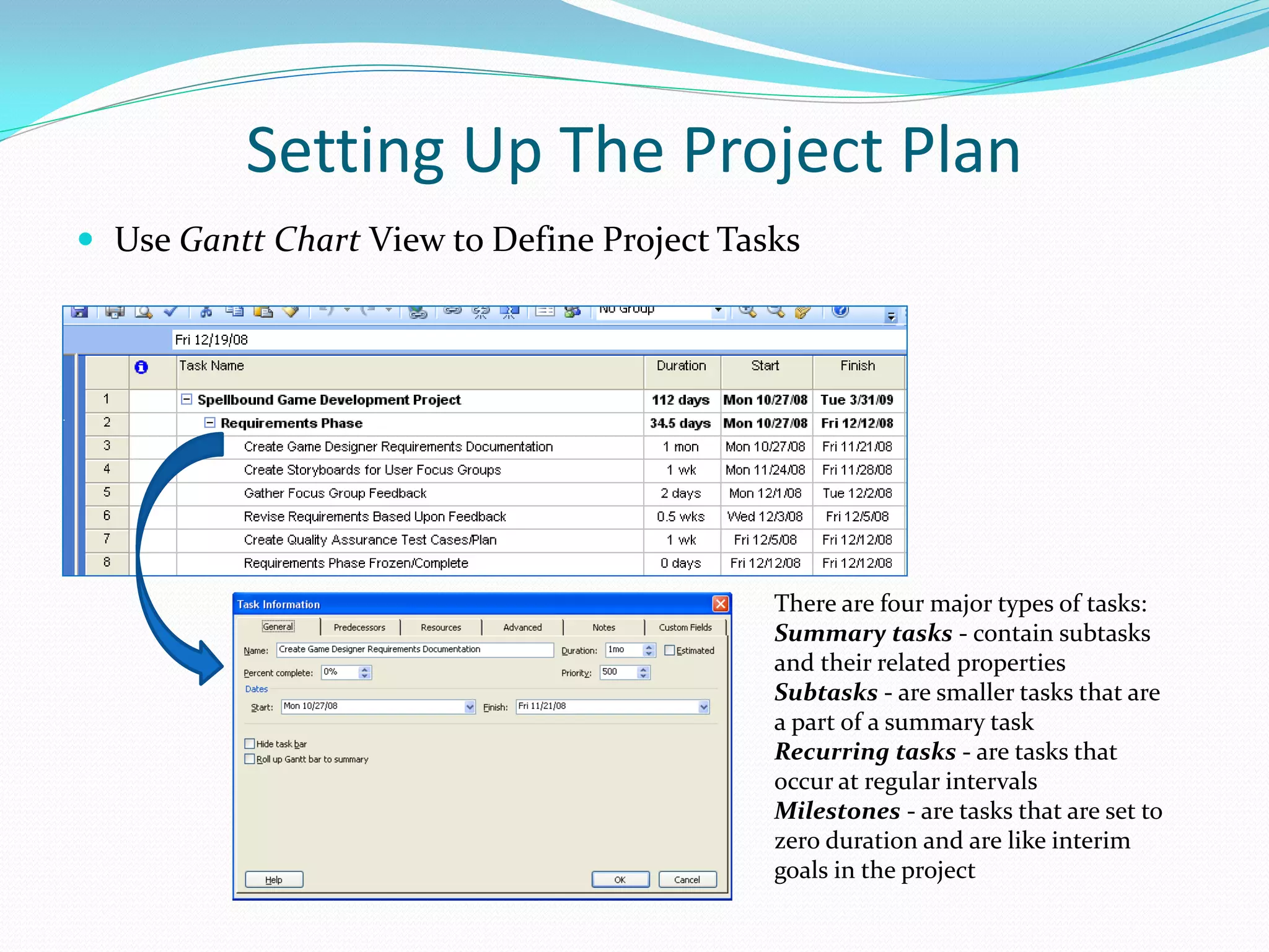 Setting Up The Project Plan
 Use Gantt Chart View to Define Project Tasks
There are four major types of tasks:
Summary tasks - contain subtasks
and their related properties
Subtasks - are smaller tasks that are
a part of a summary task
Recurring tasks - are tasks that
occur at regular intervals
Milestones - are tasks that are set to
zero duration and are like interim
goals in the project
 