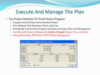 Execute And Manage The Plan
 Use Project Statistics To Track Project Progress
 Compare Actual Project versus Baseline Project
 View Realized Task Durations, Work, and Costs
 Periodically Communicate Progress and Issues To Project Team and Management
 Use Microsoft Project to Balance the Golden Triangle (Scope, Time, and Cost)
 Always Remember: MS Project is NOT Project Management
 