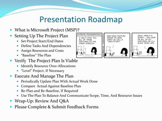 Presentation Roadmap
 What is Microsoft Project (MSP)?
 Setting Up The Project Plan
 Set Project Start/End Dates
 Define Tasks And Dependencies
 Assign Resources and Costs
 “Baseline” The Plan
 Verify The Project Plan Is Viable
 Identify Resource Over-Allocations
 “Level” Project, If Necessary
 Execute And Manage The Plan
 Periodically Update Plan With Actual Work Done
 Compare Actual Against Baseline Plan
 Re-Plan and Re-Baseline, If Required
 Use The Plan To Balance And Communicate Scope, Time, And Resource Issues
 Wrap-Up: Review And Q&A
 Please Complete & Submit Feedback Forms
 