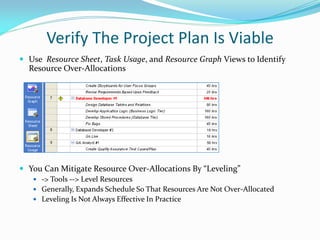 Verify The Project Plan Is Viable
 Use Resource Sheet, Task Usage, and Resource Graph Views to Identify
Resource Over-Allocations
 You Can Mitigate Resource Over-Allocations By “Leveling”
 -> Tools --> Level Resources
 Generally, Expands Schedule So That Resources Are Not Over-Allocated
 Leveling Is Not Always Effective In Practice
 