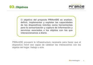 03 | Objetivos


          El objetivo del proyecto PIRAmIDE es analizar,
          definir, implementar y explotar las capacidades
          de los dispositivos móviles como herramientas
          para la sensorización y captura de información y
          servicios asociados a los objetos con los que
          interaccionamos a diario.



  PIRAmIDE proveerá la infraestructura necesaria para hacer que el
  dispositivo móvil sea capaz de catalizar las interacciones con los
  objetos del hogar, trabajo u ocio.




                                                                       8
 