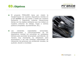 03 | Objetivos

  El proyecto PIRAmIDE tiene por misión la
  transformación de nuestros dispositivos móviles en
  un 6º sentido que nos asista y medie por nosotros
  facilitando y mejorando nuestras interacciones
  diarias con los objetos cotidianos que nos rodean en
  nuestros entornos de trabajo, hogar o centros
  públicos (hospitales, ayuntamientos, etc.).


  Las      crecientes    capacidades      sensoriales,
  computacionales y comunicacionales de los
  dispositivos móviles los convierten en candidatos
  idóneos para acometer tal propósito, permitiendo, de
  manera muy importante, su adaptación para
  acomodarse a las más limitadas capacidades de
  interacción de personas con problemas visuales, de
  audición, dicción o movilidad.




                                                         9
 