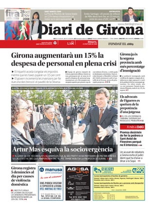 SANT NARCÍS 2008                                                                                                 ENTREVISTA
                                              La Fira de Mostres de Girona tindrà                                    Emilio Santiago: «El procés de reflexió
                                              un 11% menys d’expositors i el                                          de Millo devia tenir lloc en 10 minuts,
                                              motor no hi serà representat 5                                               entre les seus d’UDC i el PP 52

                                                                                                                                                                                    www.diaridegirona.cat


                                   Diari de Girona               FAX 972 20 20 05 | ` 972 20 20 66 | A/E diaridegirona@epi.es | ADREÇA PASSEIG GENERAL MENDOZA, 2 . 17002. GIRONA | DIRECTOR JORDI XARGAYÓ | NÚMERO 20.900

                                                                                                                           Dimarts,
                                                                                               PREU
                                         Aquest diari utilitza
                                                                                        1,10€                                                                 FUNDAT EL 1889
                                 paper reciclat en un 80,5%                                                       21 D’OCTUBRE DE 2008




Girona augmentarà un 15% la                                                                                                                                                          Girona ja és
                                                                                                                                                                                     la segona
despesa de personal en plena crisi                                                                                                                                                   província amb
                                                                                                                                                                                     més percentatge
                                                                                                                                                                                     d’immigració
   El tripartit acorda congelar els impostos                                           L’equip de govern tripartit de               milions d’euros,  dels quals
                                                                                     Girona aprovarà dilluns vinent un             es destinaran a inversions. Dues es-
mentre que les taxes pujaran un 3,5 per cent                                         nou pressupost per al  en el              coles bressol, a Montilivi i al barri               La població immigrada amb
                                                                                     qual la despesa de personal aug-              del Güell, juntament amb el pa-                   certificat de registre o targeta de re-
   El govern incrementa les inversions per fer                                       mentarà un . Els comptes mu-               velló de la Devesa, seran els prin-               sidència en vigor suposa el ,
dues escoles bressol i el pavelló de la Devesa                                                                                     cipals projectes. 3 i 4
                                                                                     nicipals superen per primer cop els                                                             de la població de les comarques gi-
                                                                                                                                                                                     ronines. En xifres totals, són
                                                                                                                                                                                     . persones. Només la pro-
                                                                                                                                                                       MARC MARTÍ

                                                                                                                                                                                     víncia d’Almeria, amb el ,, ho
Artur Mas, en la seva arribada a Banyoles, on va participar en la Festa de la Música per a la Cobla.
                                                                                                                                                                                     supera. 7


                                                                                                                                                                                     Els advocats
                                                                                                                                                                                     de Figueres es
                                                                                                                                                                                     queixen de la
                                                                                                                                                                                     prepotència
                                                                                                                                                                                     d’una jutgessa
                                                                                                                                                                                       EL COL·LEGI DEMANA AL
                                                                                                                                                                                     TRIBUNAL SUPERIOR QUE
                                                                                                                                                                                     RESOLGUI EL PROBLEMA 11


                                                                                                                                                                                               A més a DdG
                                                                                                                                                                                     Promsa desisteix
                                                                                                                                                                                     de fer la pedrera a
                                                                                                                                                                                     Sant Aniol de
                                                                                                                                                                                     Finestres perquè
                                                                                                                                                                                     no li interessa 08
 Artur Mas esquiva la sociovergència                                                                                                                                                 Un acusat de robatoris
                                                                                                                                                                                     a Girona evita el judici
   EL LÍDER DE CDC RECORDA DES DE BANYOLES QUE AL SEU PARTIT HI HA PARTIDARIS DE PACTAR AMB ELS
                                                                                                                                                                                     dient que ha d’anar a
 SOCIALISTES I ALTRES QUE PREFEREIXEN ERC. EL PSC TAMBÉ REBUTJA LA PROPOSTA DE DURAN. 25
                                                                                                                                                                                     dinar a la Sopa 5

Girona registra                                                                                                                                                                               CENTRE

5 denúncies al                                                                                                                                                                           DE FORMACIÓ
                                                                                                                                                        PRESTACIÓ
                                                portes automàtiques                                                                                                                   SOCIOSANITÀRIA
                                                                                                                                                     SERVEIS SOCIALS


                                                      men!
dia per causes                         No som al certa
                                                                                                                                      Cursos teoricopràctics d’Auxiliar de geriatria
                                                                                                                                      Dimarts i dijous matí o tarda a Girona, Figueres, Palafrugell i Blanes. 300 h
de violència                                                                                                                          Dissabtes matí a Girona. 200 h

                                       ENS PODEU VISITAR                                                                              Cursos teoricopràctics de Monitor per a persones amb discapacitat
domèstica                              A L’EXPOSICIÓ DE LA BISBAL                                                                     Dimarts i dijous matí o tarda a Girona. 300 h
                                                                                                                                      Dissabtes matí a Girona. 200 h
                                       DTES. HABITUALS DE FIRES!                                                                                                       Inici: novembre 2008
  L’INSTITUT CATALÀ
DE LA DONA CALCULA QUE                                                                                                                Informació i matrícules:
                                        C/ R. Serradell Molina, 11-13
LES DENÚNCIES PRESENTADES                                                                                                             CEPFO   Girona        972   40   00   81
                                        Tel. 972 64 14 16                                                                             CEPFO   Figueres      972   67   64   55               www.sersaonline.com
REPRESENTEN NOMÉS UN                                                                                                                  CEPFO   Palafrugell   972   30   11   12               cepfo@sersaonline.com
                                        LA BISBAL D’EMPORDÀ                                                                           CEPFO   Blanes        972   37   42   34
20% DEL TOTAL 6
 