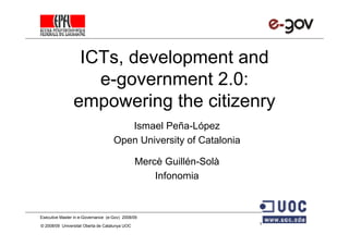 ICTs, development and
                   e-government 2.0:
                empowering the citizenry
                                       Ismael Peña-López
                                    Open University of Catalonia

                                                Mercè Guillén-Solà
                                                    Infonomia



Executive Master in e-Governance (e-Gov) 2008/09

© 2008/09 Universitat Oberta de Catalunya UOC                        1
 