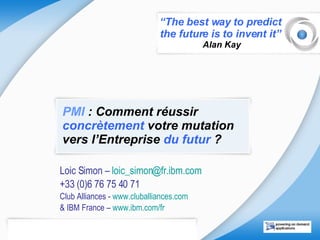 PMI  : Comment réussir  concrètement  votre mutation vers l’Entreprise  du futur  ? Loic Simon –  loic_simon @ fr.ibm.com   +33 (0)6 76 75 40 71 Club Alliances -  www.cluballiances.com   & IBM France –  www.ibm.com/fr   “ The best way to predict  the future is to invent it”  Alan Kay 