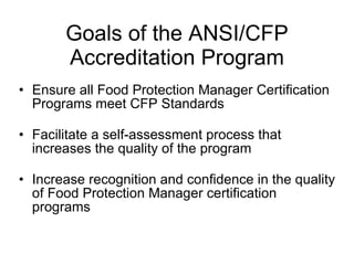 Goals of the ANSI/CFP Accreditation Program Ensure all Food Protection Manager Certification Programs meet CFP Standards Facilitate a self-assessment process that increases the quality of the program Increase recognition and confidence in the quality of Food Protection Manager certification programs 