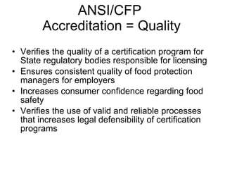 ANSI/CFP  Accreditation = Quality Verifies the quality of a certification program for State regulatory bodies responsible for licensing Ensures consistent quality of food protection managers for employers Increases consumer confidence regarding food safety  Verifies the use of valid and reliable processes that increases legal defensibility of certification programs 