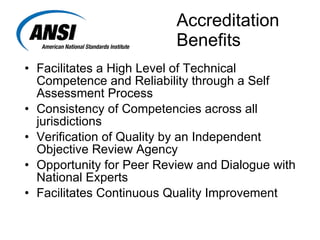   Accreditation   Benefits Facilitates a High Level of Technical Competence and Reliability through a Self Assessment Process Consistency of Competencies across all jurisdictions Verification of Quality by an Independent Objective Review Agency Opportunity for Peer Review and Dialogue with National Experts Facilitates Continuous Quality Improvement 