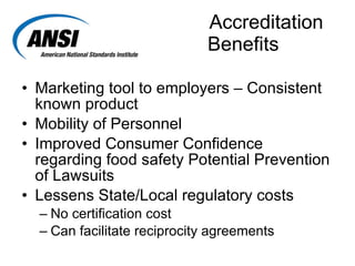Accreditation   Benefits Marketing tool to employers – Consistent known product Mobility of Personnel Improved Consumer Confidence regarding food safety Potential Prevention of Lawsuits Lessens State/Local regulatory costs No certification cost Can facilitate reciprocity agreements 