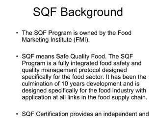 SQF Background The SQF Program is owned by the Food Marketing Institute (FMI).  SQF means Safe Quality Food. The SQF Program is a fully integrated food safety and quality management protocol designed specifically for the food sector. It has been the culmination of 10 years development and is designed specifically for the food industry with application at all links in the food supply chain. SQF Certification provides an independent and external validation that a product, process or service complies with international, regulatory and other specified standard(s) and enables a food supplier to give assurances that food has been produced, prepared and handled according to the highest possible standards.  